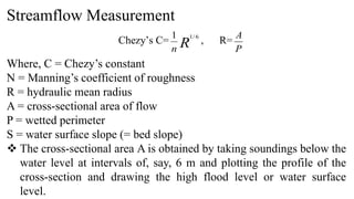 Streamflow Measurement
Chezy’s C= R
n
6
/
1
1
, R=
P
A
Where, C = Chezy’s constant
N = Manning’s coefficient of roughness
R = hydraulic mean radius
A = cross-sectional area of flow
P = wetted perimeter
S = water surface slope (= bed slope)
 The cross-sectional area A is obtained by taking soundings below the
water level at intervals of, say, 6 m and plotting the profile of the
cross-section and drawing the high flood level or water surface
level.
 