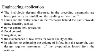 Engineering application
 The hydrologic designs discussed in the preceding paragraphs are
based primarily on rainfall and the resulting surface runoff.
 Dams and the water stored in the reservoirs behind the dams provide
many benefits, such as
 power generation, recreation,
 flood control,
 irrigation, and
 the maintenance of low flows for water quality control.
 In addition to estimating the volume of inflow into the reservoir, dam
design requires assessment of the evaporation losses from the
reservoir.
 