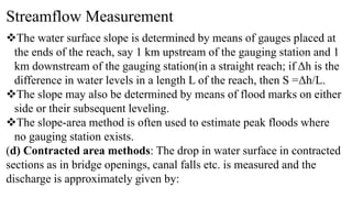 Streamflow Measurement
The water surface slope is determined by means of gauges placed at
the ends of the reach, say 1 km upstream of the gauging station and 1
km downstream of the gauging station(in a straight reach; if Δh is the
difference in water levels in a length L of the reach, then S =Δh/L.
The slope may also be determined by means of flood marks on either
side or their subsequent leveling.
The slope-area method is often used to estimate peak floods where
no gauging station exists.
(d) Contracted area methods: The drop in water surface in contracted
sections as in bridge openings, canal falls etc. is measured and the
discharge is approximately given by:
 
