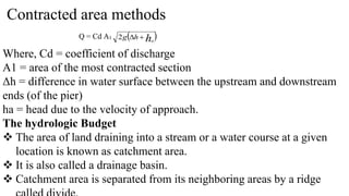 Contracted area methods
Q = Cd A1  
ha
h
g 

2
Where, Cd = coefficient of discharge
A1 = area of the most contracted section
Δh = difference in water surface between the upstream and downstream
ends (of the pier)
ha = head due to the velocity of approach.
The hydrologic Budget
 The area of land draining into a stream or a water course at a given
location is known as catchment area.
 It is also called a drainage basin.
 Catchment area is separated from its neighboring areas by a ridge
 