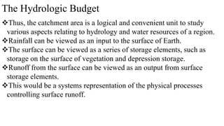 The Hydrologic Budget
Thus, the catchment area is a logical and convenient unit to study
various aspects relating to hydrology and water resources of a region.
Rainfall can be viewed as an input to the surface of Earth.
The surface can be viewed as a series of storage elements, such as
storage on the surface of vegetation and depression storage.
Runoff from the surface can be viewed as an output from surface
storage elements.
This would be a systems representation of the physical processes
controlling surface runoff.
 