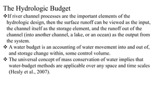 The Hydrologic Budget
If river channel processes are the important elements of the
hydrologic design, then the surface runoff can be viewed as the input,
the channel itself as the storage element, and the runoff out of the
channel (into another channel, a lake, or an ocean) as the output from
the system.
 A water budget is an accounting of water movement into and out of,
and storage change within, some control volume.
 The universal concept of mass conservation of water implies that
water-budget methods are applicable over any space and time scales
(Healy et al., 2007).
 