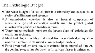 The Hydrologic Budget
 The water budget of a soil column in a laboratory can be studied at
scales of millimeters and seconds.
 A water-budget equation is also an integral component of
atmospheric general circulation models used to predict global
climates over periods of decades or more.
 Water-budget methods represent the largest class of techniques for
estimating recharge.
 Most hydrologic models are derived from a water-budget equation
and can therefore be classified as water-budget models.
 For a given problem area, say a catchment, in an interval of time ∆t,
the continuity equation for water in its various phases is written as:
 
