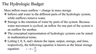 The Hydrologic Budget
Mass inflow-mass outflow = change in mass storage
 Inflows add water to the different parts of the hydrologic system,
while outflows remove water.
 Storage is the retention of water by parts of the system. Because
water movement is cyclical, an inflow for one part of the system is
an outflow for another.
 The conceptual representation of hydrologic systems can be stated
in mathematical terms.
 Letting I, 0, S, and t denote the input, output, storage, and time,
respectively, the following equation is known as the linear storage
equation:
 