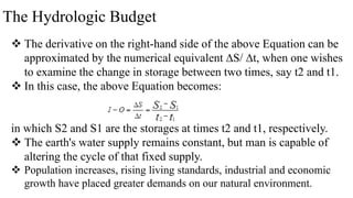 The Hydrologic Budget
 The derivative on the right-hand side of the above Equation can be
approximated by the numerical equivalent ∆S/ ∆t, when one wishes
to examine the change in storage between two times, say t2 and t1.
 In this case, the above Equation becomes:
in which S2 and S1 are the storages at times t2 and t1, respectively.
 The earth's water supply remains constant, but man is capable of
altering the cycle of that fixed supply.
 Population increases, rising living standards, industrial and economic
growth have placed greater demands on our natural environment.
 
