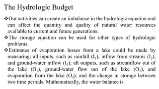 The Hydrologic Budget
Our activities can create an imbalance in the hydrologic equation and
can affect the quantity and quality of natural water resources
available to current and future generations.
The storage equation can be used for other types of hydrologic
problems.
Estimates of evaporation losses from a lake could be made by
measuring: all inputs, such as rainfall (I1), inflow from streams (I2),
and ground-water inflow (I3); all outputs, such as streamflow out of
the lake (O1), ground-water flow out of the lake (O2), and
evaporation from the lake (O3); and the change in storage between
two time periods, Mathematically, the water balance is:
 