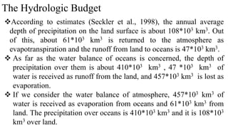 The Hydrologic Budget
According to estimates (Seckler et al., 1998), the annual average
depth of precipitation on the land surface is about 108*103 km3. Out
of this, about 61*103 km3 is returned to the atmosphere as
evapotranspiration and the runoff from land to oceans is 47*103 km3.
 As far as the water balance of oceans is concerned, the depth of
precipitation over them is about 410*103 km3 , 47 *103 km3 of
water is received as runoff from the land, and 457*103 km3 is lost as
evaporation.
 If we consider the water balance of atmosphere, 457*103 km3 of
water is received as evaporation from oceans and 61*103 km3 from
land. The precipitation over oceans is 410*103 km3 and it is 108*103
km3 over land.
 