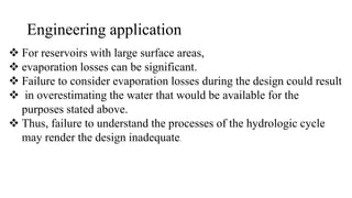 Engineering application
 For reservoirs with large surface areas,
 evaporation losses can be significant.
 Failure to consider evaporation losses during the design could result
 in overestimating the water that would be available for the
purposes stated above.
 Thus, failure to understand the processes of the hydrologic cycle
may render the design inadequate.
 