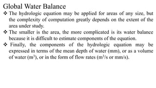 Global Water Balance
 The hydrologic equation may be applied for areas of any size, but
the complexity of computation greatly depends on the extent of the
area under study.
 The smaller is the area, the more complicated is its water balance
because it is difficult to estimate components of the equation.
 Finally, the components of the hydrologic equation may be
expressed in terms of the mean depth of water (mm), or as a volume
of water (m3), or in the form of flow rates (m3/s or mm/s).
 