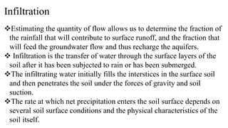 Infiltration
Estimating the quantity of flow allows us to determine the fraction of
the rainfall that will contribute to surface runoff, and the fraction that
will feed the groundwater flow and thus recharge the aquifers.
 Infiltration is the transfer of water through the surface layers of the
soil after it has been subjected to rain or has been submerged.
The infiltrating water initially fills the interstices in the surface soil
and then penetrates the soil under the forces of gravity and soil
suction.
The rate at which net precipitation enters the soil surface depends on
several soil surface conditions and the physical characteristics of the
soil itself.
 