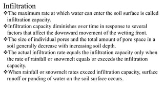 Infiltration
The maximum rate at which water can enter the soil surface is called
infiltration capacity.
Infiltration capacity diminishes over time in response to several
factors that affect the downward movement of the wetting front.
The size of individual pores and the total amount of pore space in a
soil generally decrease with increasing soil depth.
The actual infiltration rate equals the infiltration capacity only when
the rate of rainfall or snowmelt equals or exceeds the infiltration
capacity.
When rainfall or snowmelt rates exceed infiltration capacity, surface
runoff or ponding of water on the soil surface occurs.
 