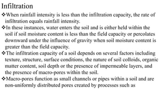 Infiltration
When rainfall intensity is less than the infiltration capacity, the rate of
infiltration equals rainfall intensity.
In these instances, water enters the soil and is either held within the
soil if soil moisture content is less than the field capacity or percolates
downward under the influence of gravity when soil moisture content is
greater than the field capacity.
The infiltration capacity of a soil depends on several factors including
texture, structure, surface conditions, the nature of soil colloids, organic
matter content, soil depth or the presence of impermeable layers, and
the presence of macro-pores within the soil.
Macro-pores function as small channels or pipes within a soil and are
non-uniformly distributed pores created by processes such as
 