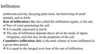 Infiltration
earthworm activity, decaying plant roots, the burrowing of small
animals, and so forth.
Rate of infiltration i (t): also called the infiltration regime, is the rate
of flow of water penetrating the soil.
 It is usually expressed in mm/h.
 The rate of infiltration depends above all on the mode of inputs
(irrigation, rain) but also on the properties of the soil.
Cumulative infiltration, I(t): is the total volume of water infiltrated in
a given time period.
 It is equal to the integral over time of the rate of infiltration,
 