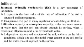 Infiltration
Saturated hydraulic conductivity (Ks): is a key parameter of
infiltration.
 It represents the limit value of the rate of infiltration if the soil is
saturated and homogeneous.
 This parameter is part of many equations for calculating infiltration.
Infiltration capacity or absorption capacity: is the maximum amount
of water flow that the soil can absorb through its surface, when it
receives an effective rainfall or is covered with water.
 It depends on texture and structure of the soil, and also on the initial
conditions, which is to say, the initial water content of the soil profile
and the water content imposed on the surface.
 