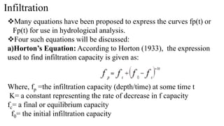 Infiltration
Many equations have been proposed to express the curves fp(t) or
Fp(t) for use in hydrological analysis.
Four such equations will be discussed:
a)Horton’s Equation: According to Horton (1933), the expression
used to find infiltration capacity is given as:
Where, fp =the infiltration capacity (depth/time) at some time t
K= a constant representing the rate of decrease in f capacity
fc= a final or equilibrium capacity
f0= the initial infiltration capacity
 