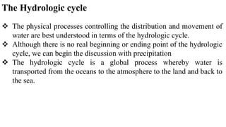 The Hydrologic cycle
 The physical processes controlling the distribution and movement of
water are best understood in terms of the hydrologic cycle.
 Although there is no real beginning or ending point of the hydrologic
cycle, we can begin the discussion with precipitation
 The hydrologic cycle is a global process whereby water is
transported from the oceans to the atmosphere to the land and back to
the sea.
 