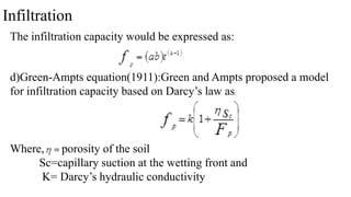 Infiltration
The infiltration capacity would be expressed as:
d)Green-Ampts equation(1911):Green and Ampts proposed a model
for infiltration capacity based on Darcy’s law as:
Where, porosity of the soil
Sc=capillary suction at the wetting front and
K= Darcy’s hydraulic conductivity
 