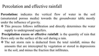 Percolation and effective rainfall
Percolation: indicates the vertical flow of water in the soil
(unsaturated porous media) towards the groundwater table, mostly
under the influence of gravity.
 This process follows infiltration and directly determines the water
supply to underground aquifers.
Precipitation excess or effective rainfall: is the quantity of rain that
flows only on the surface of the soil during a rain.
 The net storm rain is deducted from the total rainfall, minus the
amounts that are intercepted by vegetation or stored in depressions
in the soil, and minus the fraction that infiltrates.
 