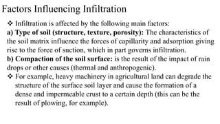 Factors Influencing Infiltration
 Infiltration is affected by the following main factors:
a) Type of soil (structure, texture, porosity): The characteristics of
the soil matrix influence the forces of capillarity and adsorption giving
rise to the force of suction, which in part governs infiltration.
b) Compaction of the soil surface: is the result of the impact of rain
drops or other causes (thermal and anthropogenic).
 For example, heavy machinery in agricultural land can degrade the
structure of the surface soil layer and cause the formation of a
dense and impermeable crust to a certain depth (this can be the
result of plowing, for example).
 