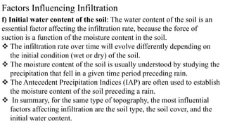 Factors Influencing Infiltration
f) Initial water content of the soil: The water content of the soil is an
essential factor affecting the infiltration rate, because the force of
suction is a function of the moisture content in the soil.
 The infiltration rate over time will evolve differently depending on
the initial condition (wet or dry) of the soil.
 The moisture content of the soil is usually understood by studying the
precipitation that fell in a given time period preceding rain.
 The Antecedent Precipitation Indices (IAP) are often used to establish
the moisture content of the soil preceding a rain.
 In summary, for the same type of topography, the most influential
factors affecting infiltration are the soil type, the soil cover, and the
initial water content.
 