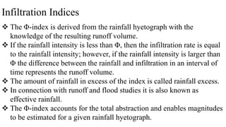 Infiltration Indices
 The Φ-index is derived from the rainfall hyetograph with the
knowledge of the resulting runoff volume.
 If the rainfall intensity is less than Φ, then the infiltration rate is equal
to the rainfall intensity; however, if the rainfall intensity is larger than
Φ the difference between the rainfall and infiltration in an interval of
time represents the runoff volume.
 The amount of rainfall in excess of the index is called rainfall excess.
 In connection with runoff and flood studies it is also known as
effective rainfall.
 The Φ-index accounts for the total abstraction and enables magnitudes
to be estimated for a given rainfall hyetograph.
 