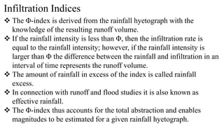 Infiltration Indices
 The Φ-index is derived from the rainfall hyetograph with the
knowledge of the resulting runoff volume.
 If the rainfall intensity is less than Φ, then the infiltration rate is
equal to the rainfall intensity; however, if the rainfall intensity is
larger than Φ the difference between the rainfall and infiltration in an
interval of time represents the runoff volume.
 The amount of rainfall in excess of the index is called rainfall
excess.
 In connection with runoff and flood studies it is also known as
effective rainfall.
 The Φ-index thus accounts for the total abstraction and enables
magnitudes to be estimated for a given rainfall hyetograph.
 