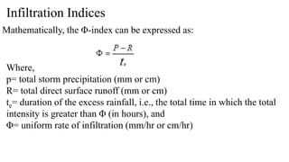 Infiltration Indices
Mathematically, the Φ-index can be expressed as:
Where,
p= total storm precipitation (mm or cm)
R= total direct surface runoff (mm or cm)
te= duration of the excess rainfall, i.e., the total time in which the total
intensity is greater than Φ (in hours), and
Φ= uniform rate of infiltration (mm/hr or cm/hr)
 