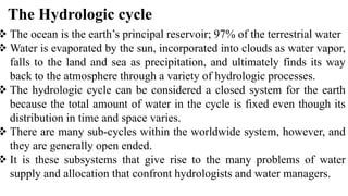 The Hydrologic cycle
 The ocean is the earth’s principal reservoir; 97% of the terrestrial water
 Water is evaporated by the sun, incorporated into clouds as water vapor,
falls to the land and sea as precipitation, and ultimately finds its way
back to the atmosphere through a variety of hydrologic processes.
 The hydrologic cycle can be considered a closed system for the earth
because the total amount of water in the cycle is fixed even though its
distribution in time and space varies.
 There are many sub-cycles within the worldwide system, however, and
they are generally open ended.
 It is these subsystems that give rise to the many problems of water
supply and allocation that confront hydrologists and water managers.
 