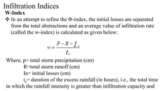 Infiltration Indices
W-Index
 In an attempt to refine the Φ-index, the initial losses are separated
from the total abstractions and an average value of infiltration rate
(called the w-index) is calculated as given below:
Where, p= total storm precipitation (cm)
R=total storm runoff (cm)
Ia= initial losses (cm)
te= duration of the excess rainfall (in hours), i.e., the total time
in which the rainfall intensity is greater than infiltration capacity and
 