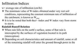 Infiltration Indices
w= average rate of infiltration (cm/hr)
 The minimum value of W-index obtained under very wet soil
conditions, representing the constant minimum rate of infiltration of
the catchment, is known as Wmin.
 It is to be noted that both the -index and W index vary from storm
to storm.
Rainfall-Runoff Relation
 When rain falls on the earth’s surface, some of that rain is
intercepted by the surfaces of vegetation located in its path
(interception)
 Depending on soil characteristics and amount of rainfall, some or all
of the remaining rainfall will enter the ground through pores in the
 
