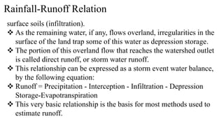 Rainfall-Runoff Relation
surface soils (infiltration).
 As the remaining water, if any, flows overland, irregularities in the
surface of the land trap some of this water as depression storage.
 The portion of this overland flow that reaches the watershed outlet
is called direct runoff, or storm water runoff.
 This relationship can be expressed as a storm event water balance,
by the following equation:
 Runoff = Precipitation - Interception - Infiltration - Depression
Storage-Evapotranspiration
 This very basic relationship is the basis for most methods used to
estimate runoff.
 