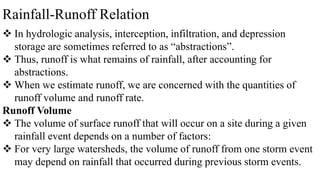 Rainfall-Runoff Relation
 In hydrologic analysis, interception, infiltration, and depression
storage are sometimes referred to as “abstractions”.
 Thus, runoff is what remains of rainfall, after accounting for
abstractions.
 When we estimate runoff, we are concerned with the quantities of
runoff volume and runoff rate.
Runoff Volume
 The volume of surface runoff that will occur on a site during a given
rainfall event depends on a number of factors:
 For very large watersheds, the volume of runoff from one storm event
may depend on rainfall that occurred during previous storm events.
 