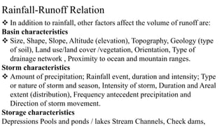 Rainfall-Runoff Relation
 In addition to rainfall, other factors affect the volume of runoff are:
Basin characteristics
 Size, Shape, Slope, Altitude (elevation), Topography, Geology (type
of soil), Land use/land cover /vegetation, Orientation, Type of
drainage network , Proximity to ocean and mountain ranges.
Storm characteristics
 Amount of precipitation; Rainfall event, duration and intensity; Type
or nature of storm and season, Intensity of storm, Duration and Areal
extent (distribution), Frequency antecedent precipitation and
Direction of storm movement.
Storage characteristics
Depressions Pools and ponds / lakes Stream Channels, Check dams,
 