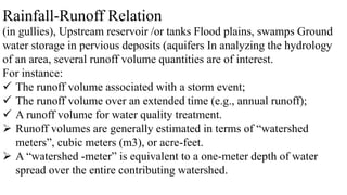 Rainfall-Runoff Relation
(in gullies), Upstream reservoir /or tanks Flood plains, swamps Ground
water storage in pervious deposits (aquifers In analyzing the hydrology
of an area, several runoff volume quantities are of interest.
For instance:
 The runoff volume associated with a storm event;
 The runoff volume over an extended time (e.g., annual runoff);
 A runoff volume for water quality treatment.
 Runoff volumes are generally estimated in terms of “watershed
meters”, cubic meters (m3), or acre-feet.
 A “watershed -meter” is equivalent to a one-meter depth of water
spread over the entire contributing watershed.
 