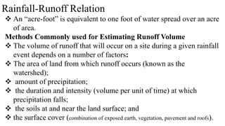 Rainfall-Runoff Relation
 An “acre-foot” is equivalent to one foot of water spread over an acre
of area.
Methods Commonly used for Estimating Runoff Volume
 The volume of runoff that will occur on a site during a given rainfall
event depends on a number of factors:
 The area of land from which runoff occurs (known as the
watershed);
 amount of precipitation;
 the duration and intensity (volume per unit of time) at which
precipitation falls;
 the soils at and near the land surface; and
 the surface cover (combination of exposed earth, vegetation, pavement and roofs).
 
