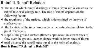 Rainfall-Runoff Relation
 The rate at which runoff discharges from a given site is known as the
runoff rate or discharge rate. The rate of runoff depends on the
following factors
 the roughness of the surface, which is determined by the type of
surface cover;
 the location of the impervious area in the watershed in relation to the
point of analysis;
 slope of the ground surface (flatter slopes result in slower rates of
flow over the ground, steeper slopes result in faster rates of flow);
 total distance the runoff must travel to the point of analysis.
How is Runoff Related to Rainfall?
 