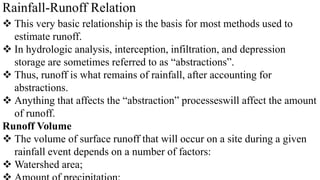 Rainfall-Runoff Relation
 This very basic relationship is the basis for most methods used to
estimate runoff.
 In hydrologic analysis, interception, infiltration, and depression
storage are sometimes referred to as “abstractions”.
 Thus, runoff is what remains of rainfall, after accounting for
abstractions.
 Anything that affects the “abstraction” processeswill affect the amount
of runoff.
Runoff Volume
 The volume of surface runoff that will occur on a site during a given
rainfall event depends on a number of factors:
 Watershed area;
 