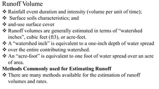 Runoff Volume
 Rainfall event duration and intensity (volume per unit of time);
 Surface soils characteristics; and
 and-use surface cover.
 Runoff volumes are generally estimated in terms of “watershed
inches”, cubic feet (ft3), or acre-feet.
 A “watershed inch” is equivalent to a one-inch depth of water spread
 over the entire contributing watershed.
 An “acre-foot” is equivalent to one foot of water spread over an acre
of area.
Methods Commonly used for Estimating Runoff
 There are many methods available for the estimation of runoff
volumes and rates.
 
