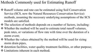 Methods Commonly used for Estimating Runoff
 Runoff volume and rate can be estimated using Soil Conservation
Service (SCS, now the Natural Resources Conservation Service)
methods, assuming the necessary underlying assumptions of the SCS
models are satisfied.
 The selection of methods depends on a number of factors, including:
 Whether the method will be used to estimate total runoff volumes,
peak rates, or variations of flow rate with time over the duration of a
storm event;
 Whether the values obtained by the method will be used for sizing
storm drain pipes,
 detention facilities, water quality treatment facilities, or other purpose;
 Limitations inherent in each method;
 