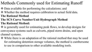 Methods Commonly used for Estimating Runoff
 Data available for performing the calculations; and
 Whether the method requires calibration to actual field data.
The Rational Method
The SCS Curve Number/Unit Hydrograph Method
The Rational Method:
 is generally used for estimating peak flows, to develop designs for
conveyance systems such as culverts, piped storm drains, and open
channel systems.
 While there is an adaptation of the rational method that may be used
for estimating detention storage volumes, the method is cumbersome
to use in comparison to other available modeling tools.
 