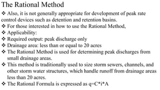The Rational Method
 Also, it is not generally appropriate for development of peak rate
control devices such as detention and retention basins.
 For those interested in how to use the Rational Method,
 Applicability:
 Required output: peak discharge only
 Drainage area: less than or equal to 20 acres
 The Rational Method is used for determining peak discharges from
small drainage areas.
 This method is traditionally used to size storm sewers, channels, and
other storm water structures, which handle runoff from drainage areas
less than 20 acres.
 The Rational Formula is expressed as q=C*i*A
 