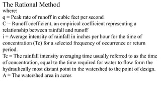 The Rational Method
where:
q = Peak rate of runoff in cubic feet per second
C = Runoff coefficient, an empirical coefficient representing a
relationship between rainfall and runoff
i = Average intensity of rainfall in inches per hour for the time of
concentration (Tc) for a selected frequency of occurrence or return
period.
Tc = The rainfall intensity averaging time usually referred to as the time
of concentration, equal to the time required for water to flow form the
hydraulically most distant point in the watershed to the point of design.
A = The watershed area in acres
 