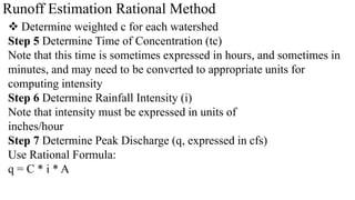 Runoff Estimation Rational Method
 Determine weighted c for each watershed
Step 5 Determine Time of Concentration (tc)
Note that this time is sometimes expressed in hours, and sometimes in
minutes, and may need to be converted to appropriate units for
computing intensity
Step 6 Determine Rainfall Intensity (i)
Note that intensity must be expressed in units of
inches/hour
Step 7 Determine Peak Discharge (q, expressed in cfs)
Use Rational Formula:
q = C * i * A
 