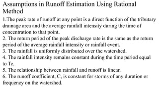 Assumptions in Runoff Estimation Using Rational
Method
1.The peak rate of runoff at any point is a direct function of the tributary
drainage area and the average rainfall intensity during the time of
concentration to that point.
2. The return period of the peak discharge rate is the same as the return
period of the average rainfall intensity or rainfall event.
3. The rainfall is uniformly distributed over the watershed.
4. The rainfall intensity remains constant during the time period equal
to Tc.
5. The relationship between rainfall and runoff is linear.
6. The runoff coefficient, C, is constant for storms of any duration or
frequency on the watershed.
 