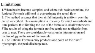 Limitations
1.When basins become complex, and where sub-basins combine, the
Rational Formula will tend to overestimate the actual flow
2. The method assumes that the rainfall intensity is uniform over the
entire watershed. This assumption is true only for small watersheds and
time periods, thus limiting the use of the formula to small watersheds.
3The results of using the formula are frequently not replicable from
user to user. There are considerable variation in interpretation and
methodology in the use of the formula.
4. The Rational Formula only produces one point on the runoff
hydrograph, the peak discharge rate.
 
