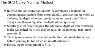 The SCS Curve Number Method
 In 1972, the soil conservation service developed a method for
computing abstractions from storm rainfall, considering the storm as
a whole, the depth of excess precipitation or direct runoff Pe is
always less than or equal to the depth of precipitation P.
 Similarly, after runoff begins, the additional depth of water retained
in the watershed Fa is less than or equal to the potential maximum
retention S.
 There is some amount of rainfall in the form of initial abstraction
before ponding Ia, for which no runoff will occur.
 Hence, the potential runoff is P-Ia.
 