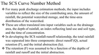 The SCS Curve Number Method
 For many peak discharge estimation methods, the input includes
variables to reflect the size of the contributing area, the amount of
rainfall, the potential watershed storage, and the time-area
distribution of the watershed.
 These are often translated into input variables such as the drainage
area, the depth of rainfall, an index reflecting land use and soil type,
and the time of concentration.
 In developing the SCS rainfall-runoff relationship, the total rainfall
was separated into three components: direct runoff (Q), actual
retention (F), and the initial abstraction (Ia).
 The retention (F) was assumed to be a function of the depths of
rainfall and runoff and the initial abstraction.
 