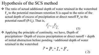 Hypothesis of the SCS method
 The ratio of actual additional depth of water retained in the watershed
Fa to the potential maximum retention S is equal to the ratio of the
actual depth of excess of precipitation or direct runoff Pe to the
potential runoff (P-Ia). That is,
(1)
 Applying the principle of continuity, we have, Depth of
precipitation= Depth of excess precipitation or direct runoff + depth
of initial abstraction before ponding +additional depth of water
retained in the watershed
( 2)
 