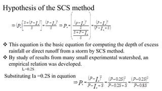 Hypothesis of the SCS method
 This equation is the basic equation for computing the depth of excess
rainfall or direct runoff from a storm by SCS method.
 By study of results from many small experimental watershed, an
empirical relation was developed.
Ia =0.2S
Substituting Ia =0.2S in equation
 