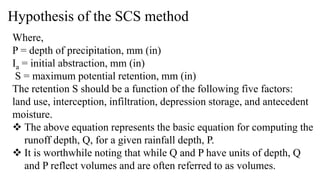 Hypothesis of the SCS method
Where,
P = depth of precipitation, mm (in)
Ia = initial abstraction, mm (in)
S = maximum potential retention, mm (in)
The retention S should be a function of the following five factors:
land use, interception, infiltration, depression storage, and antecedent
moisture.
 The above equation represents the basic equation for computing the
runoff depth, Q, for a given rainfall depth, P.
 It is worthwhile noting that while Q and P have units of depth, Q
and P reflect volumes and are often referred to as volumes.
 